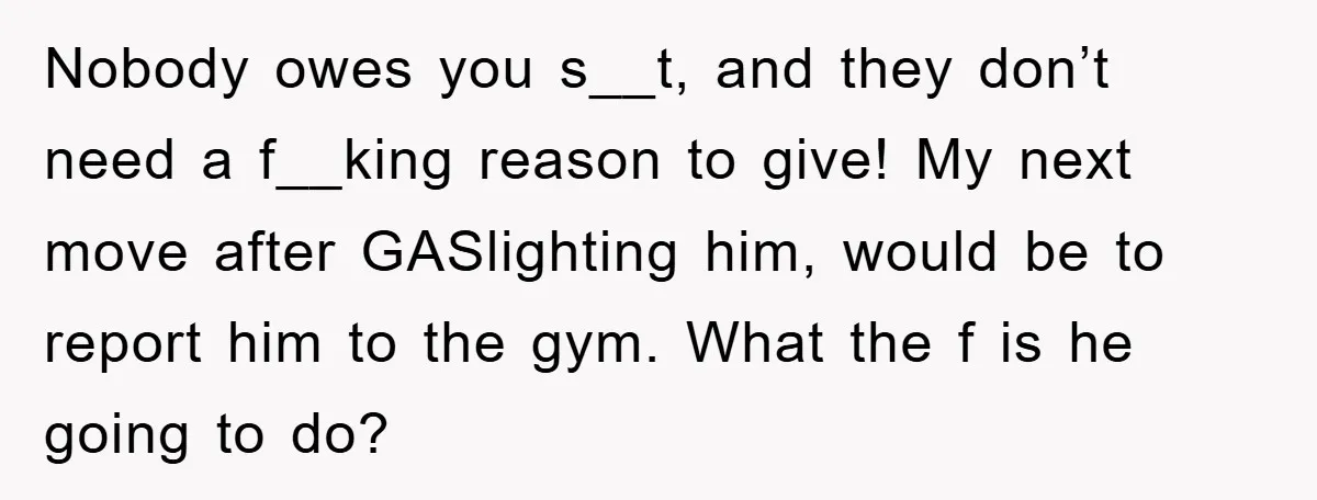 Nobody owes you s__t, and they don’t need a f__king reason to give! My next move after GASlighting him, would be to report him to the gym. What the f...