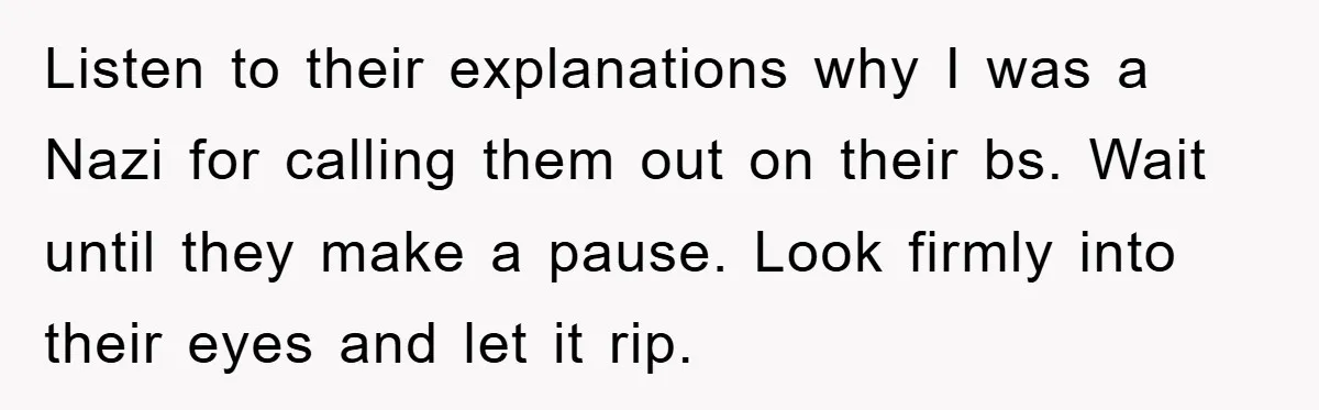 Listen to their explanations why I was a Nazi for calling them out on their bs. Wait until they make a pause. Look firmly into their eyes and let it...