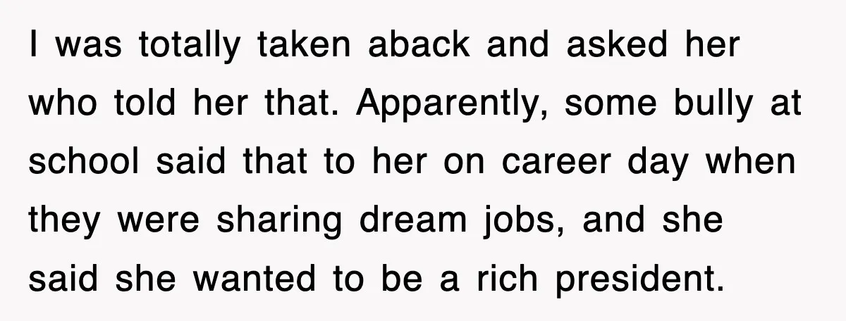 I was totally taken aback and asked her who told her that. Apparently, some bully at school said that to her on career day when they were sharing dream jobs,...
