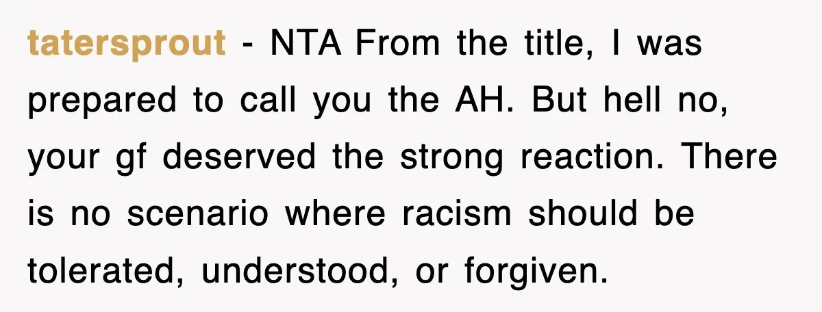 tatersprout − NTA From the title, I was prepared to call you the AH. But hell no, your gf deserved the strong reaction. There is no scenario where racism should...