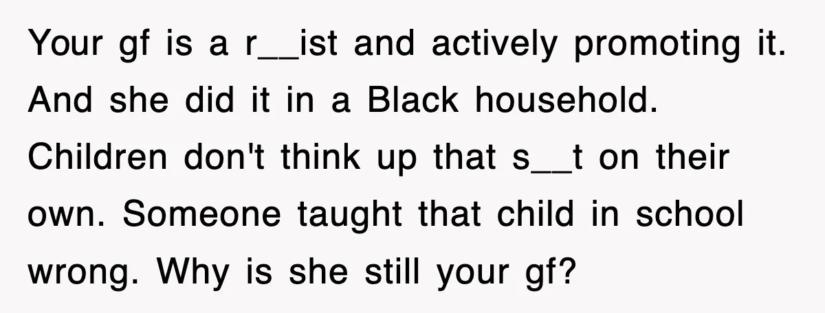 Your gf is a r__ist and actively promoting it. And she did it in a Black household. Children don't think up that s__t on their own. Someone taught that child...