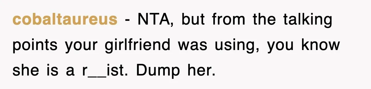 cobaltaureus − NTA, but from the talking points your girlfriend was using, you know she is a r__ist. Dump her.