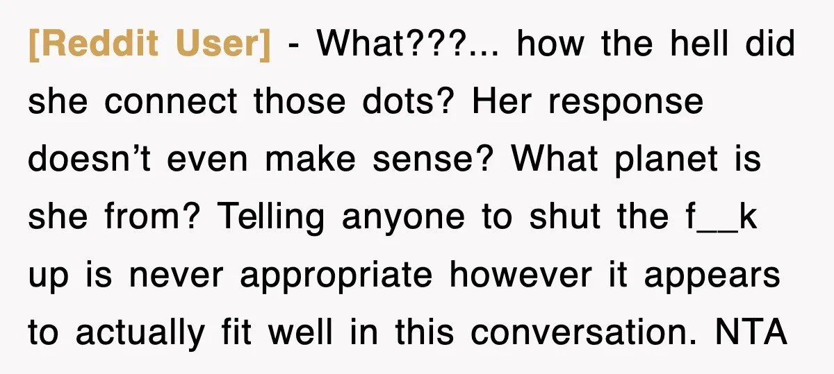 [Reddit User] − What???... how the hell did she connect those dots? Her response doesn’t even make sense? What planet is she from? Telling anyone to shut the f__k up...