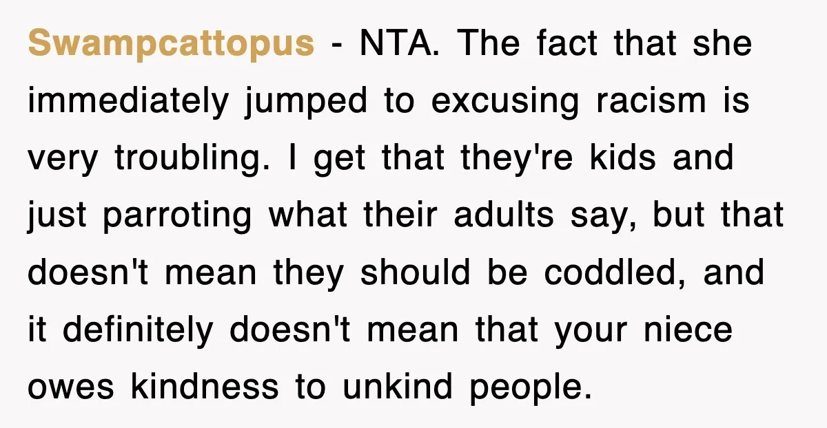 Swampcattopus − NTA. The fact that she immediately jumped to excusing racism is very troubling. I get that they're kids and just parroting what their adults say, but that doesn't...
