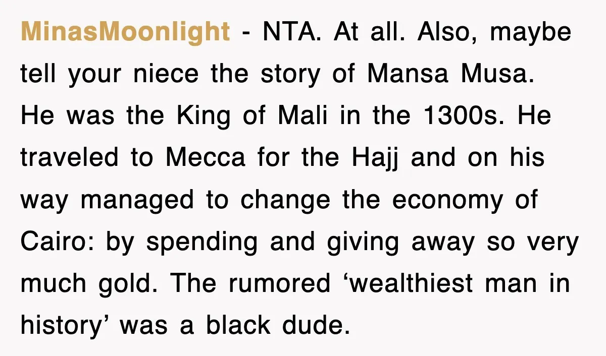 MinasMoonlight − NTA. At all. Also, maybe tell your niece the story of Mansa Musa. He was the King of Mali in the 1300s. He traveled to Mecca for the...