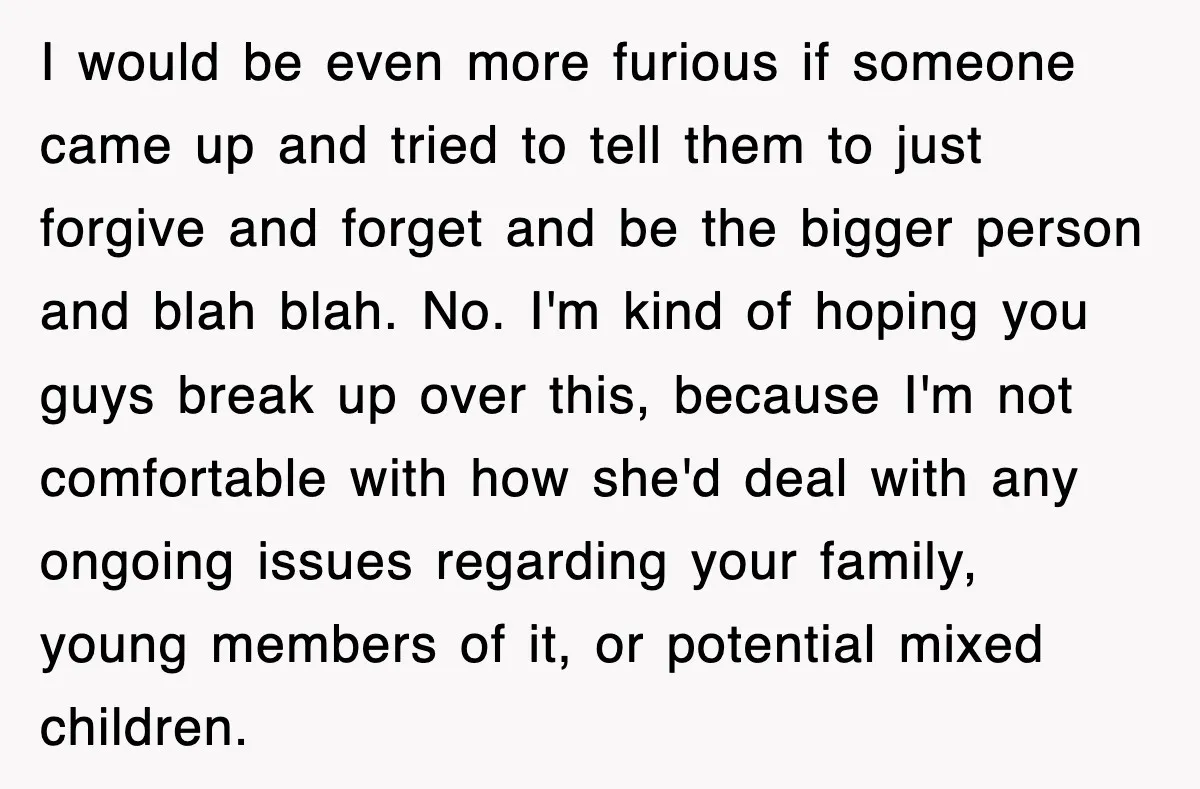 I would be even more furious if someone came up and tried to tell them to just forgive and forget and be the bigger person and blah blah. No. I'm...