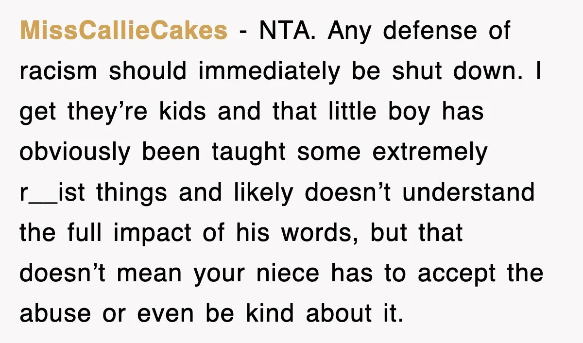 MissCallieCakes − NTA. Any defense of racism should immediately be shut down. I get they’re kids and that little boy has obviously been taught some extremely r__ist things and likely...