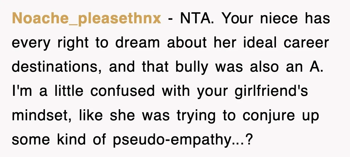 Noache_pleasethnx − NTA. Your niece has every right to dream about her ideal career destinations, and that bully was also an A. I'm a little confused with your girlfriend's mindset,...