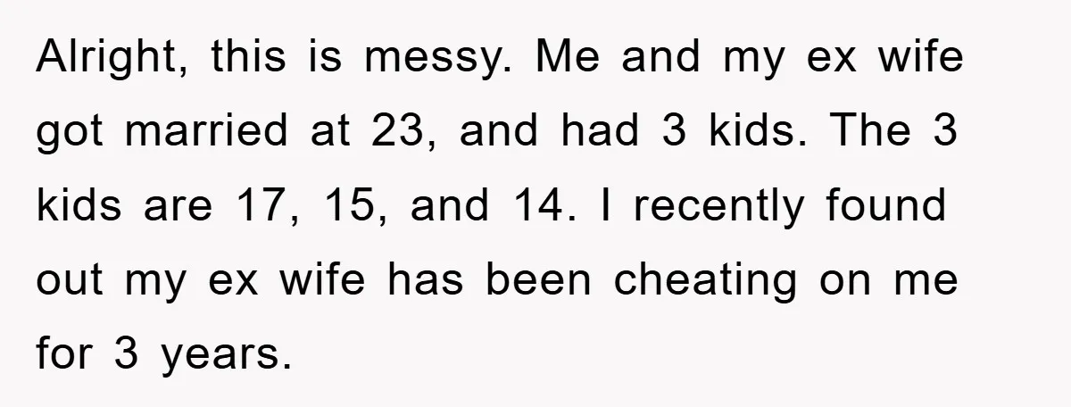 Alright, this is messy. Me and my ex wife got married at 23, and had 3 kids. The 3 kids are 17, 15, and 14. I recently found out my...