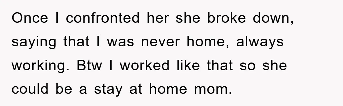 Once I confronted her she broke down, saying that I was never home, always working. Btw I worked like that so she could be a stay at home mom.