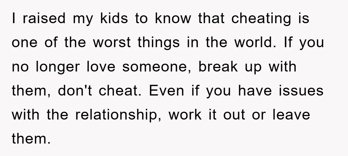 I raised my kids to know that cheating is one of the worst things in the world. If you no longer love someone, break up with them, don't cheat. Even...