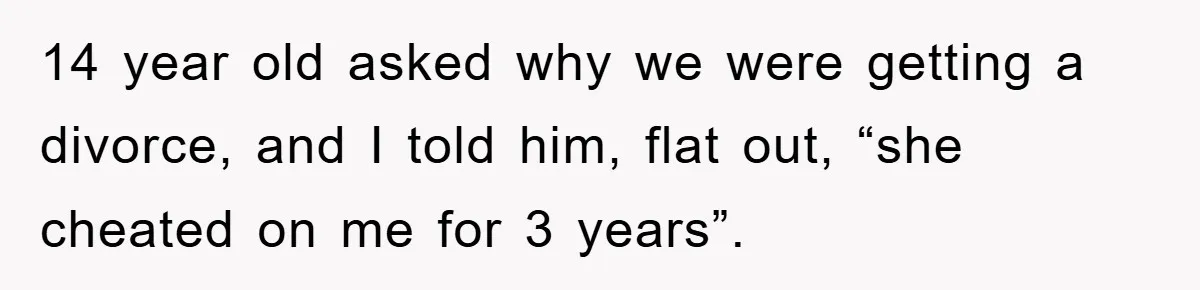 14 year old asked why we were getting a divorce, and I told him, flat out, “she cheated on me for 3 years”.