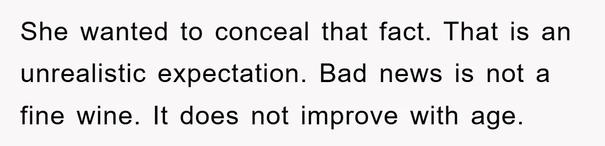 She wanted to conceal that fact. That is an unrealistic expectation. Bad news is not a fine wine. It does not improve with age.