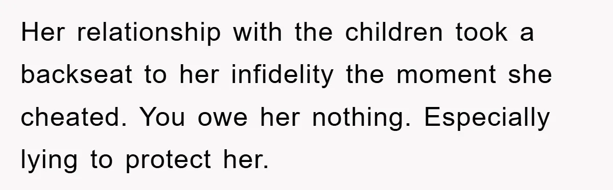 Her relationship with the children took a backseat to her infidelity the moment she cheated. You owe her nothing. Especially lying to protect her.