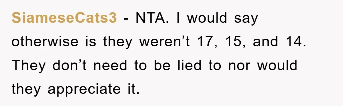SiameseCats3 − NTA. I would say otherwise is they weren’t 17, 15, and 14. They don’t need to be lied to nor would they appreciate it.