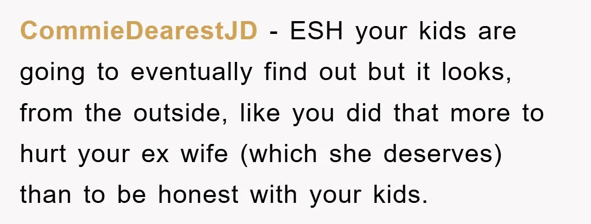 CommieDearestJD − ESH your kids are going to eventually find out but it looks, from the outside, like you did that more to hurt your ex wife (which she deserves)...