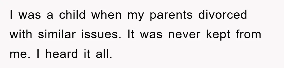 I was a child when my parents divorced with similar issues. It was never kept from me. I heard it all.