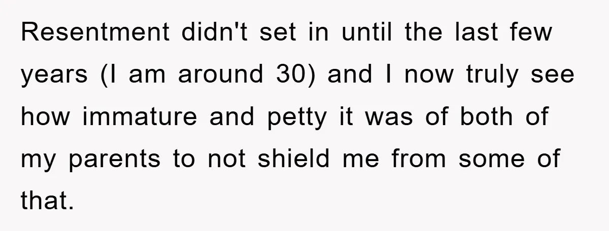 Resentment didn't set in until the last few years (I am around 30) and I now truly see how immature and petty it was of both of my parents to...