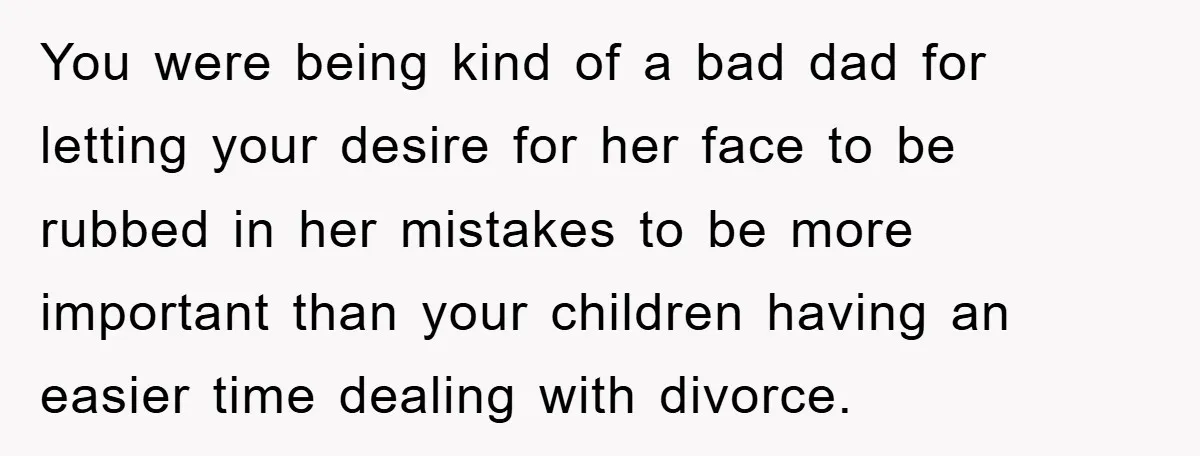 You were being kind of a bad dad for letting your desire for her face to be rubbed in her mistakes to be more important than your children having an...