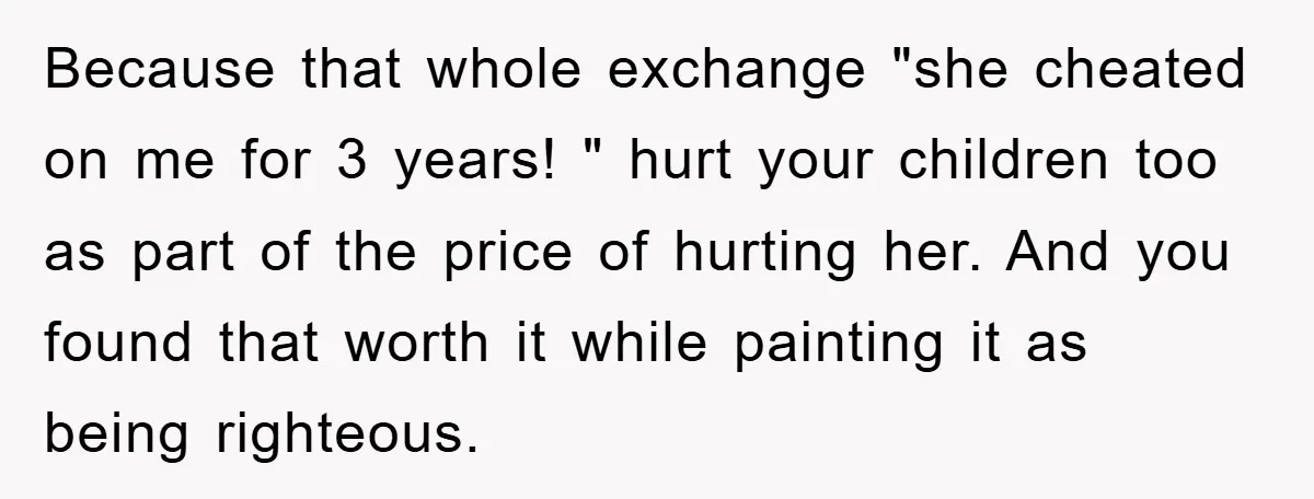 Because that whole exchange "she cheated on me for 3 years! " hurt your children too as part of the price of hurting her. And you found that worth it...