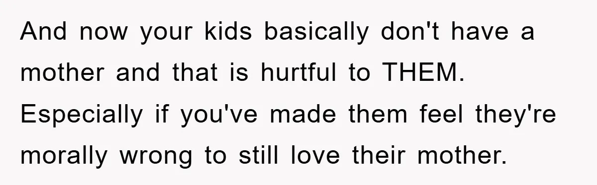 And now your kids basically don't have a mother and that is hurtful to THEM. Especially if you've made them feel they're morally wrong to still love their mother.