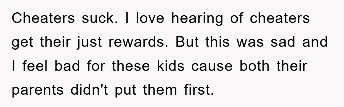 Cheaters suck. I love hearing of cheaters get their just rewards. But this was sad and I feel bad for these kids cause both their parents didn't put them first.