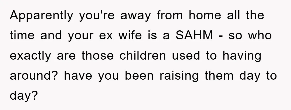 Apparently you're away from home all the time and your ex wife is a SAHM - so who exactly are those children used to having around? have you been raising...
