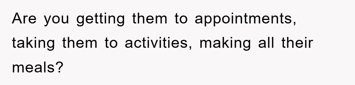 Are you getting them to appointments, taking them to activities, making all their meals?