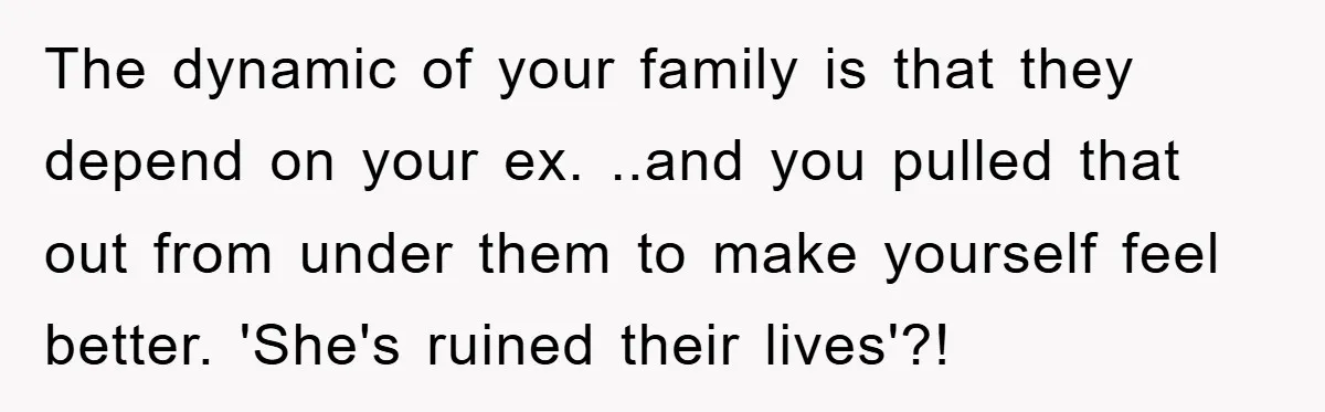 The dynamic of your family is that they depend on your ex. ..and you pulled that out from under them to make yourself feel better. 'She's ruined their lives'?!