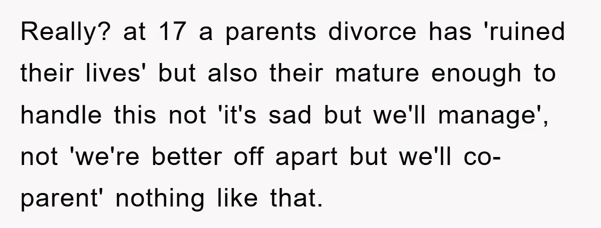 Really? at 17 a parents divorce has 'ruined their lives' but also their mature enough to handle this not 'it's sad but we'll manage', not 'we're better off apart but...