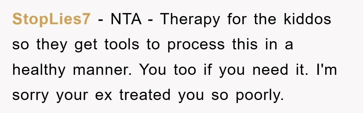 StopLies7 − NTA - Therapy for the kiddos so they get tools to process this in a healthy manner. You too if you need it. I'm sorry your ex treated...