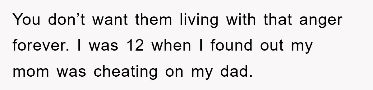 You don’t want them living with that anger forever. I was 12 when I found out my mom was cheating on my dad.