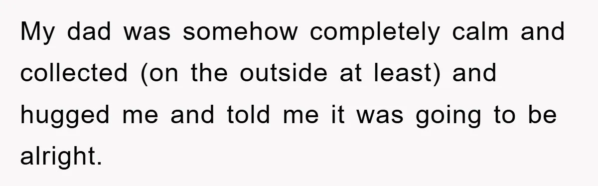 My dad was somehow completely calm and collected (on the outside at least) and hugged me and told me it was going to be alright.