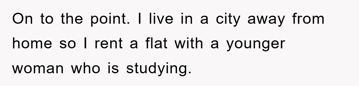 On to the point. I live in a city away from home so I rent a flat with a younger woman who is studying.