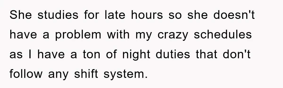 She studies for late hours so she doesn't have a problem with my crazy schedules as I have a ton of night duties that don't follow any shift system.