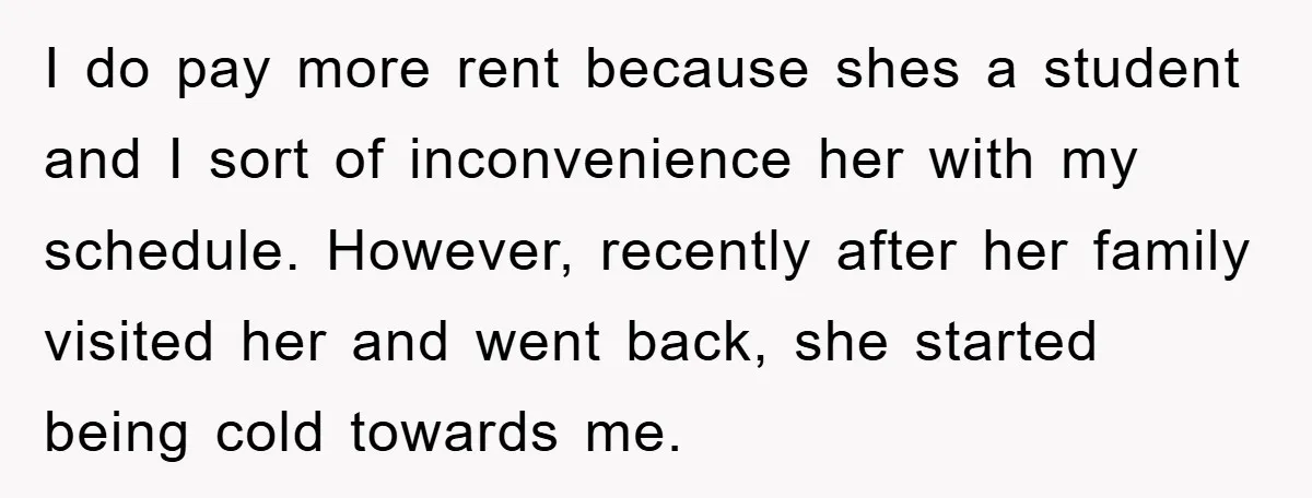 I do pay more rent because shes a student and I sort of inconvenience her with my schedule. However, recently after her family visited her and went back, she started...