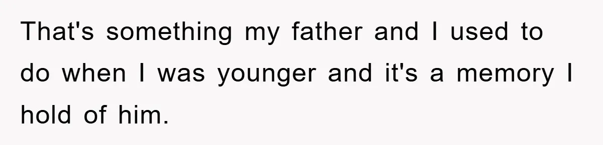 That's something my father and I used to do when I was younger and it's a memory I hold of him.