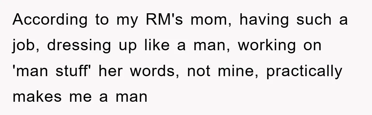 According to my RM's mom, having such a job, dressing up like a man, working on 'man stuff' her words, not mine, practically makes me a man