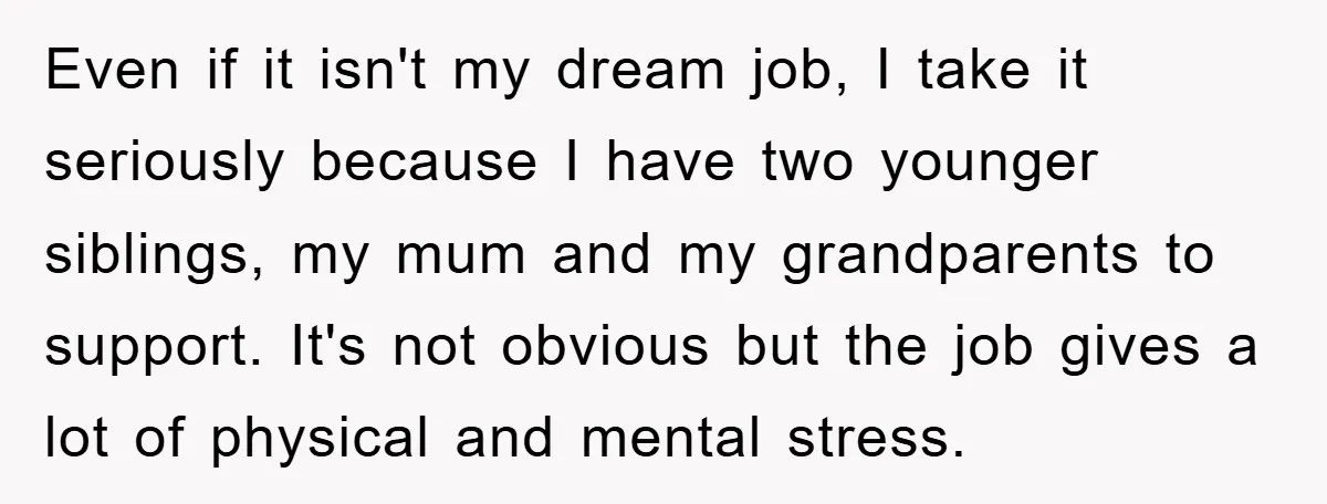 Even if it isn't my dream job, I take it seriously because I have two younger siblings, my mum and my grandparents to support. It's not obvious but the job...