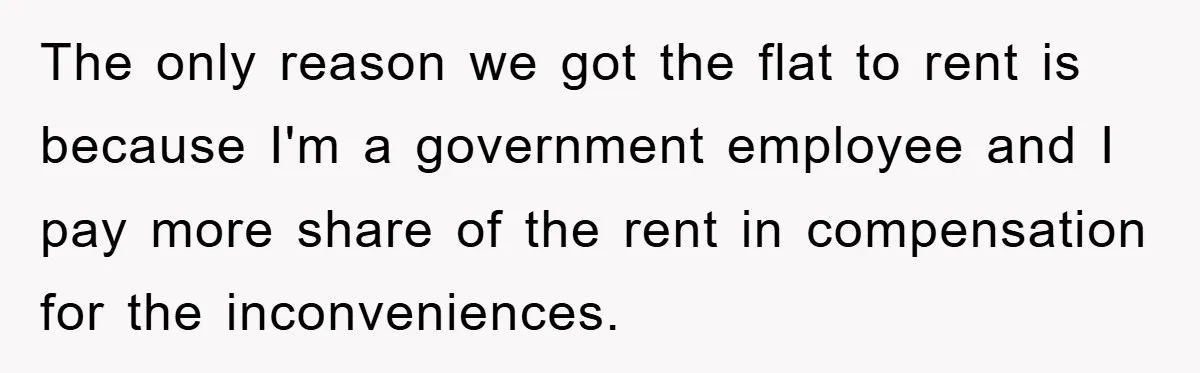 The only reason we got the flat to rent is because I'm a government employee and I pay more share of the rent in compensation for the inconveniences.