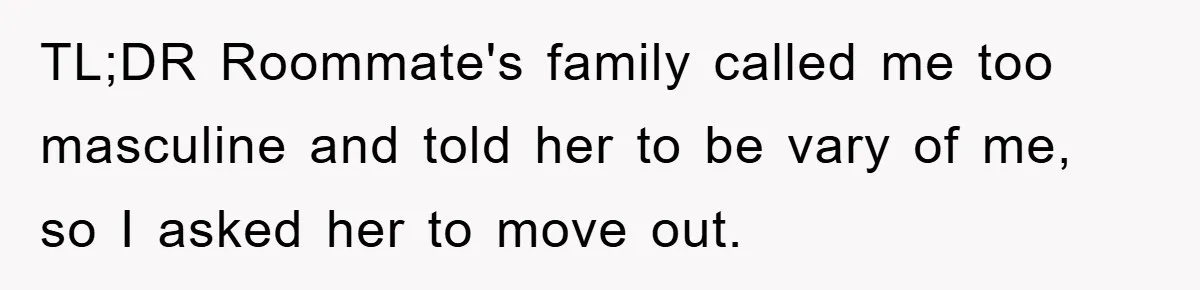 TL;DR Roommate's family called me too masculine and told her to be vary of me, so I asked her to move out.