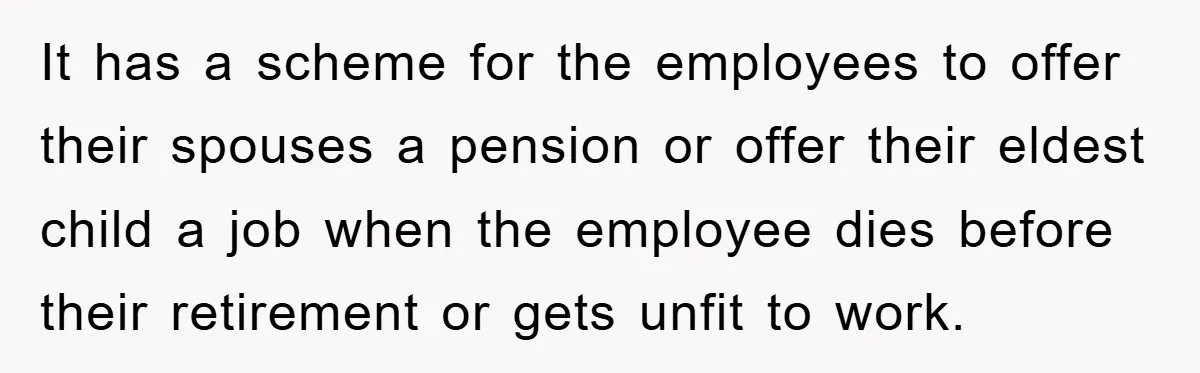 It has a scheme for the employees to offer their spouses a pension or offer their eldest child a job when the employee dies before their retirement or gets unfit...