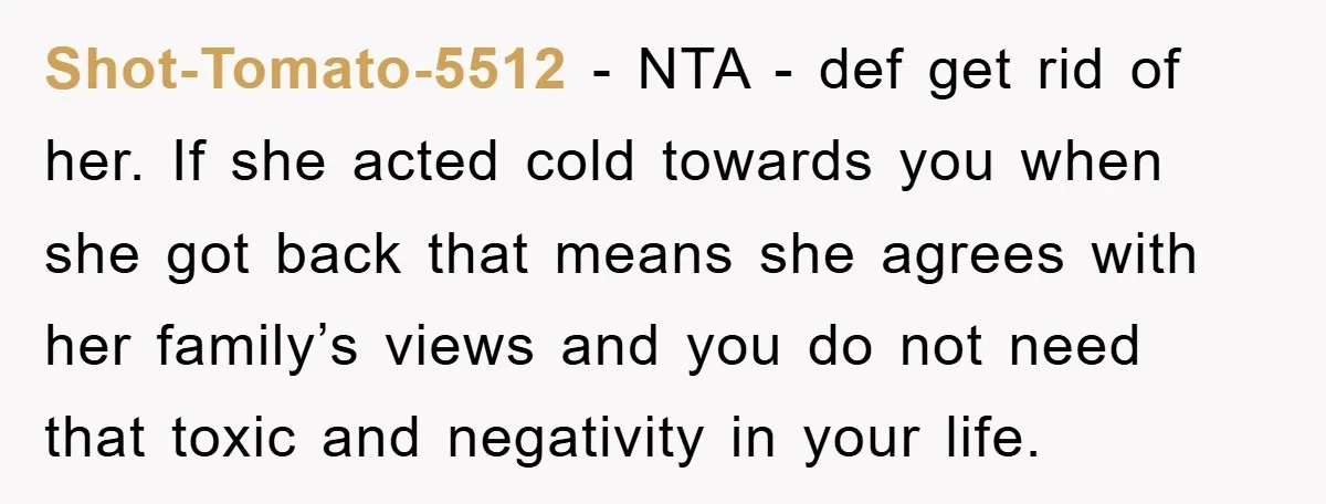 Shot-Tomato-5512 − NTA - def get rid of her. If she acted cold towards you when she got back that means she agrees with her family’s views and you do...