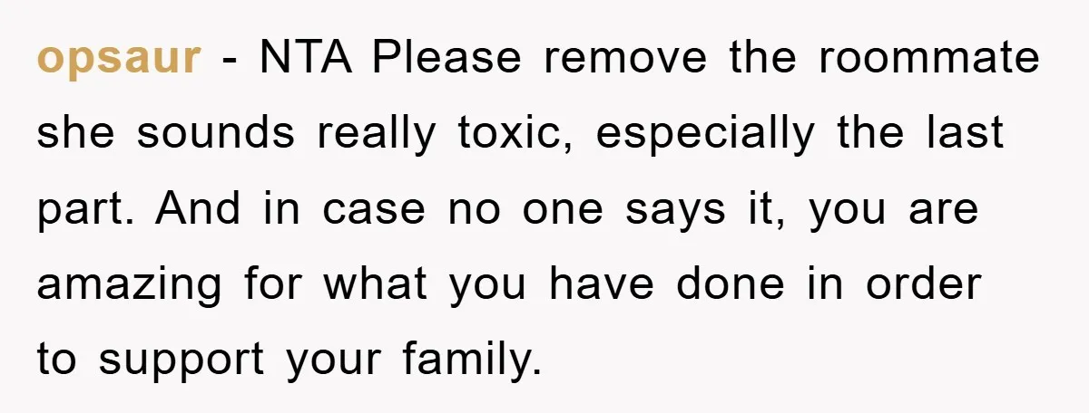 opsaur − NTA Please remove the roommate she sounds really toxic, especially the last part. And in case no one says it, you are amazing for what you have done...