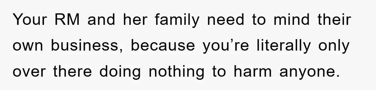 Your RM and her family need to mind their own business, because you’re literally only over there doing nothing to harm anyone.