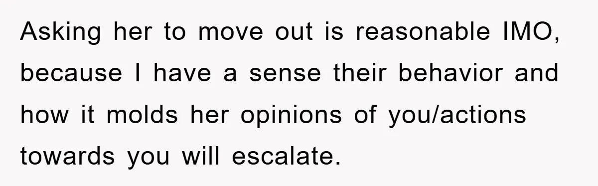 Asking her to move out is reasonable IMO, because I have a sense their behavior and how it molds her opinions of you/actions towards you will escalate.