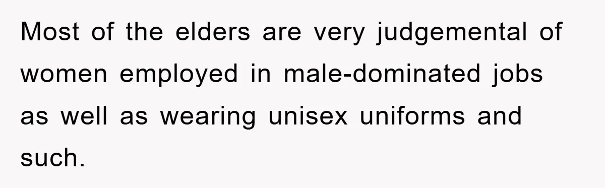 Most of the elders are very judgemental of women employed in male-dominated jobs as well as wearing unisex uniforms and such.