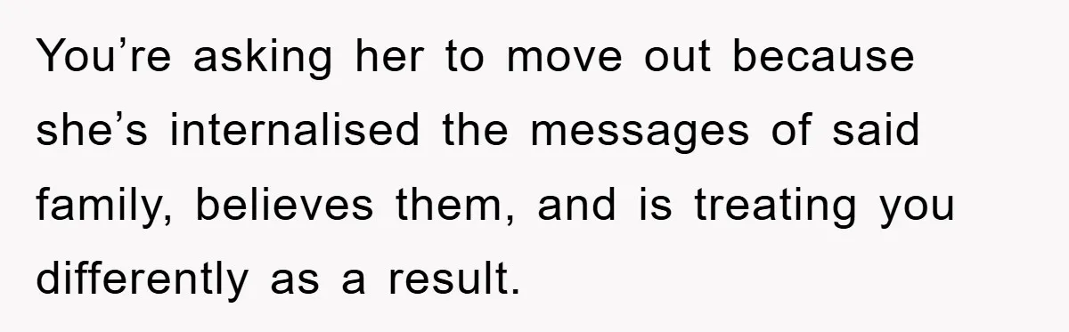 You’re asking her to move out because she’s internalised the messages of said family, believes them, and is treating you differently as a result.