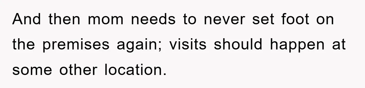 And then mom needs to never set foot on the premises again; visits should happen at some other location.