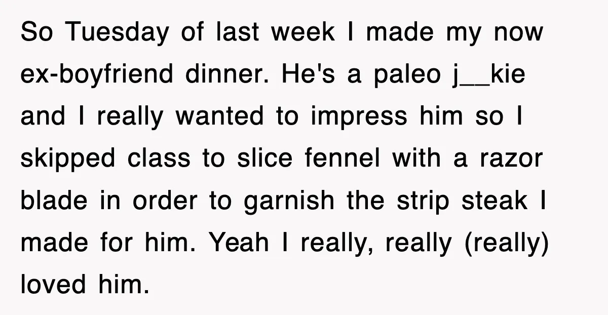 So Tuesday of last week I made my now ex-boyfriend dinner. He's a paleo j__kie and I really wanted to impress him so I skipped class to slice fennel with...